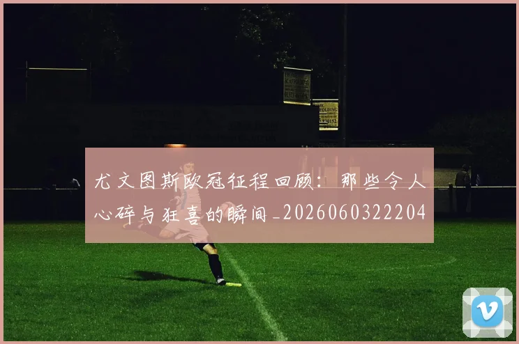 尤文图斯欧冠征程回顾：那些令人心碎与狂喜的瞬间_20260603222040_20260722151530