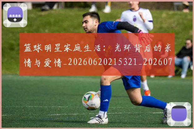篮球明星家庭生活：光环背后的亲情与爱情_20260620215321_20260708200224