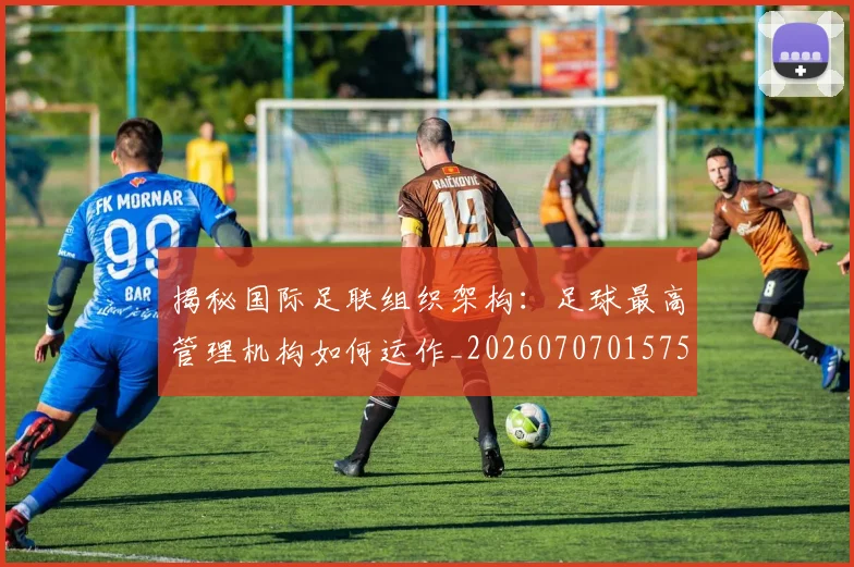 揭秘国际足联组织架构：足球最高管理机构如何运作_20260707015754_20260723184135