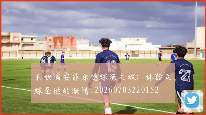 利物浦安菲尔德球场之旅：体验足球圣地的激情_20260703220152