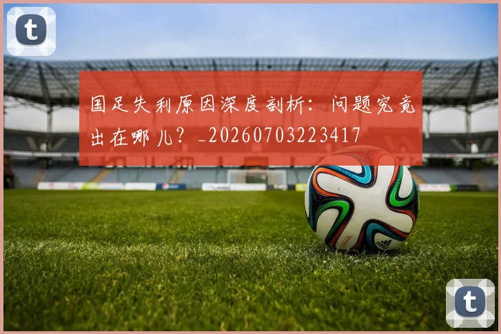 国足失利原因深度剖析：问题究竟出在哪儿？_20260703223417