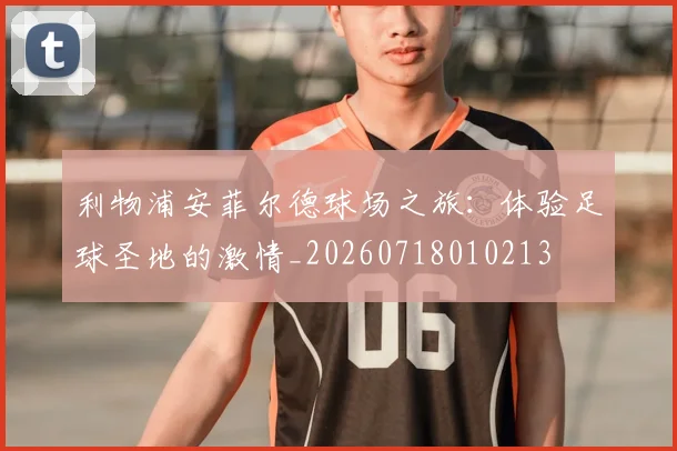 利物浦安菲尔德球场之旅：体验足球圣地的激情_20260718010213