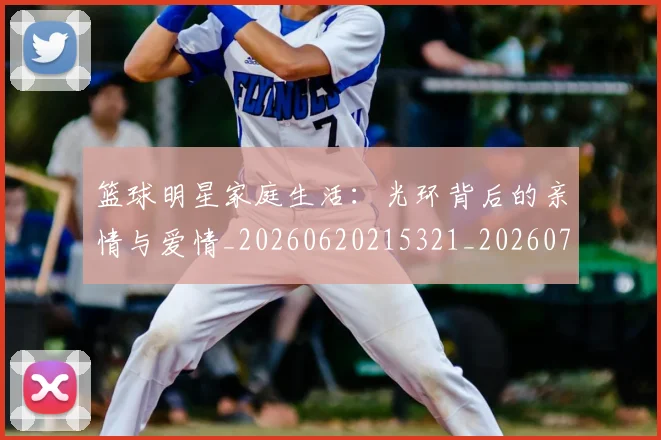 篮球明星家庭生活：光环背后的亲情与爱情_20260620215321_20260708200224