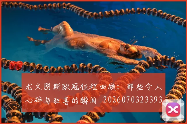 尤文图斯欧冠征程回顾：那些令人心碎与狂喜的瞬间_20260703233936_20260722151533