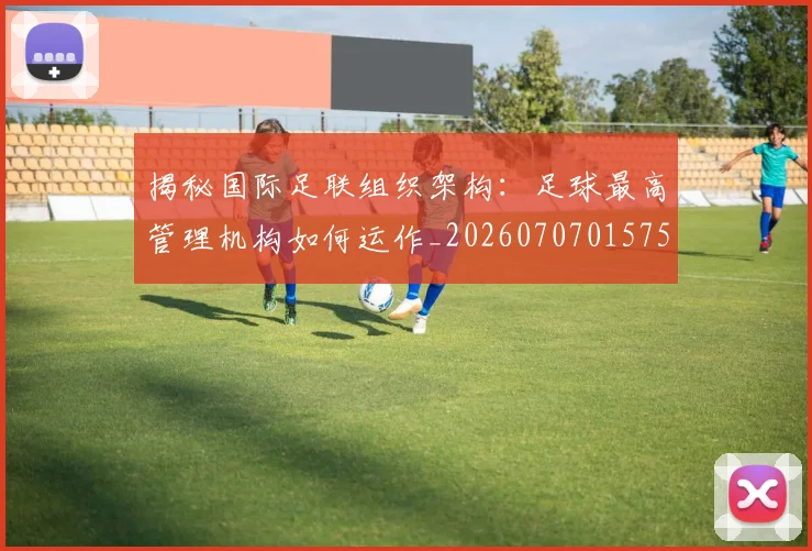 揭秘国际足联组织架构：足球最高管理机构如何运作_20260707015754_20260723184135